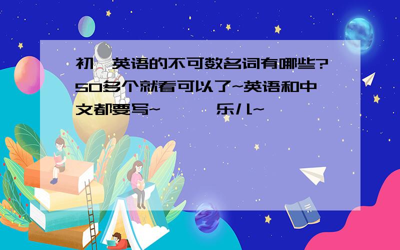 初一英语的不可数名词有哪些?50多个就看可以了~英语和中文都要写~囧囧囧乐儿~