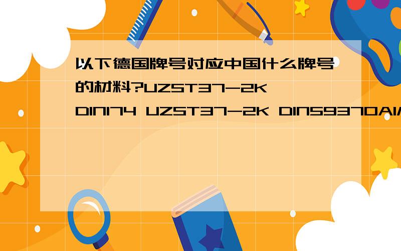 以下德国牌号对应中国什么牌号的材料?UZST37-2K DIN174 UZST37-2K DIN59370AlMgSi1F28 DIN1748 AlMgSi0,5F22 RST37-2K DIN178ST37-2 DIN2395ITEM PROFILST37-2 1.003735S20KST52-3 DIN1543AlCuMgPbF38 DIN1748AL99,5G11 DIN1783AlMg4.5MnW28 DIN1783Al