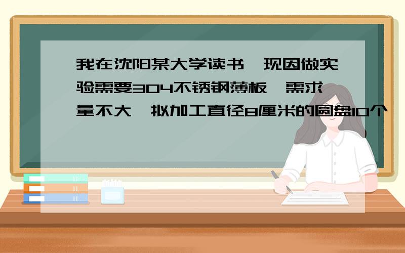 我在沈阳某大学读书,现因做实验需要304不锈钢薄板,需求量不大,拟加工直径8厘米的圆盘10个,厚度5mm左右其他不锈钢种也可以考虑,价格要合理,废品回收的不锈钢板下脚料或不锈钢钢产品若尺