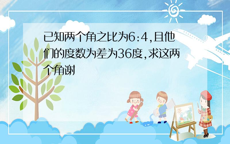 已知两个角之比为6:4,且他们的度数为差为36度,求这两个角谢