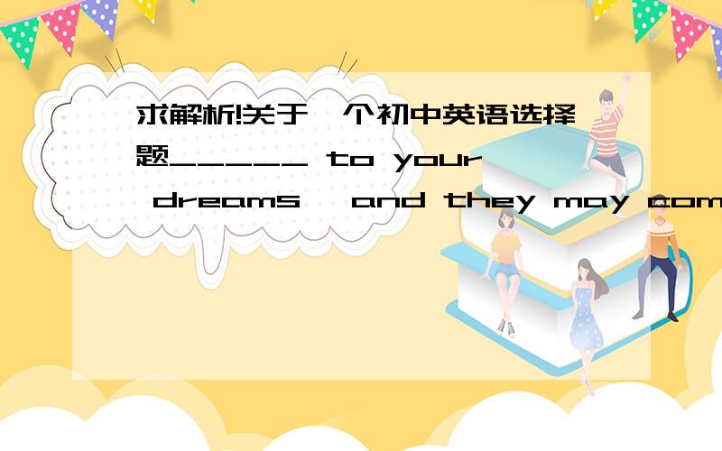 求解析!关于一个初中英语选择题_____ to your dreams, and they may come true one day.A.To hold on                                   B.Hold onC.Holding on                                   D.Being holding on选哪一个?为什么?