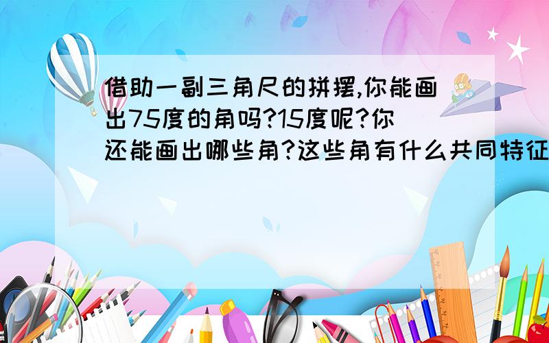 借助一副三角尺的拼摆,你能画出75度的角吗?15度呢?你还能画出哪些角?这些角有什么共同特征?