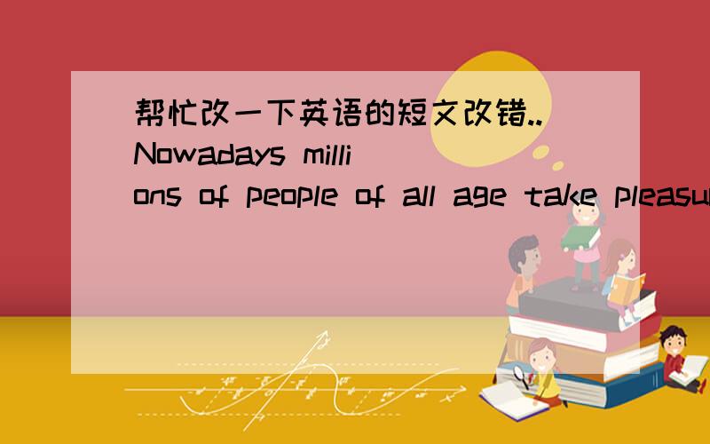 帮忙改一下英语的短文改错..Nowadays millions of people of all age take pleasure in a hobby which is both interested and fun.And every year more and more people start a stamp collection of your own and discover an interest which can even la