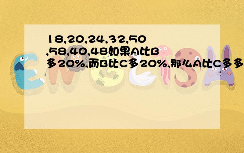 18,20,24,32,50,58,40,48如果A比B多20%,而B比C多20%,那么A比C多多少?20%,36%,40%,44%四个连续自然数的积为1680,他们的和为：26,52,20,28请连同步骤一同给出,谢