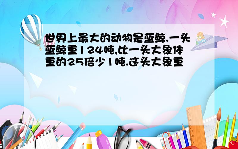 世界上最大的动物是蓝鲸.一头蓝鲸重124吨,比一头大象体重的25倍少1吨.这头大象重