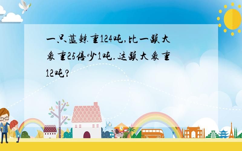 一只蓝鲸重124吨,比一头大象重25倍少1吨.这头大象重12吨?