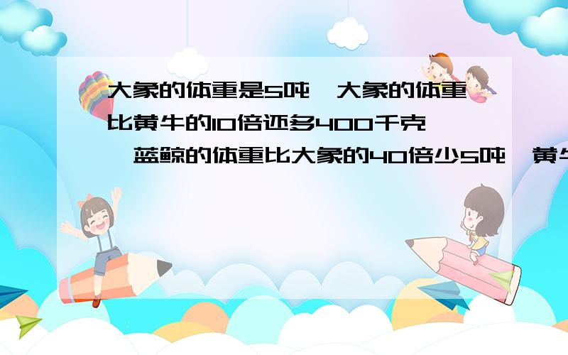 大象的体重是5吨,大象的体重比黄牛的10倍还多400千克,蓝鲸的体重比大象的40倍少5吨,黄牛和蓝鲸的体重各是多少?