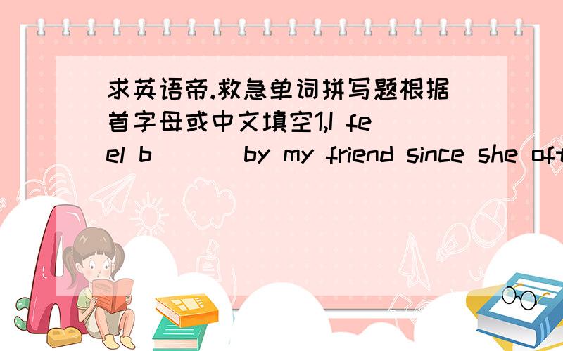 求英语帝.救急单词拼写题根据首字母或中文填空1,I feel b___ by my friend since she often speaks ill of me during my absence.2,I told my brother about the quarrel,but he said Matthew is just too ____(敏感）and perhaps a little bit