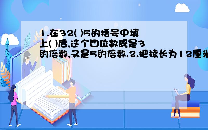 1.在32( )5的括号中填上( )后,这个四位数既是3的倍数,又是5的倍数.2.把棱长为12厘米的正方体木块削成最大的圆锥,需要切削下（ ）立方厘米木料.3.六一班有男生28人,女生22人,男生人数占全班的