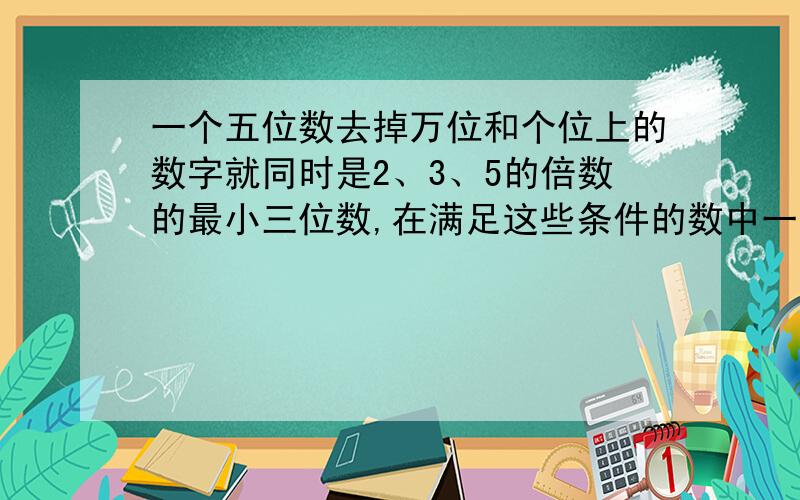 一个五位数去掉万位和个位上的数字就同时是2、3、5的倍数的最小三位数,在满足这些条件的数中一个五位数,去掉万位和个位上的数字就同时是2、3、5的倍数的最小三位数,在满足这些条件的