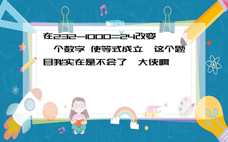 在232-1000=24改变一个数字 使等式成立,这个题目我实在是不会了,大侠啊