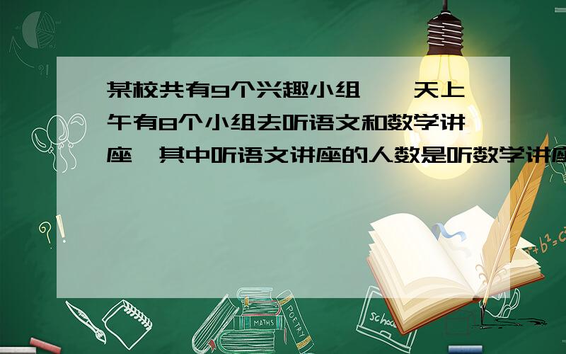 某校共有9个兴趣小组,一天上午有8个小组去听语文和数学讲座,其中听语文讲座的人数是听数学讲座人数的6倍50 某校共有9个兴趣小组，各组人数如下表：组别123456789人数579101113141723一天上午