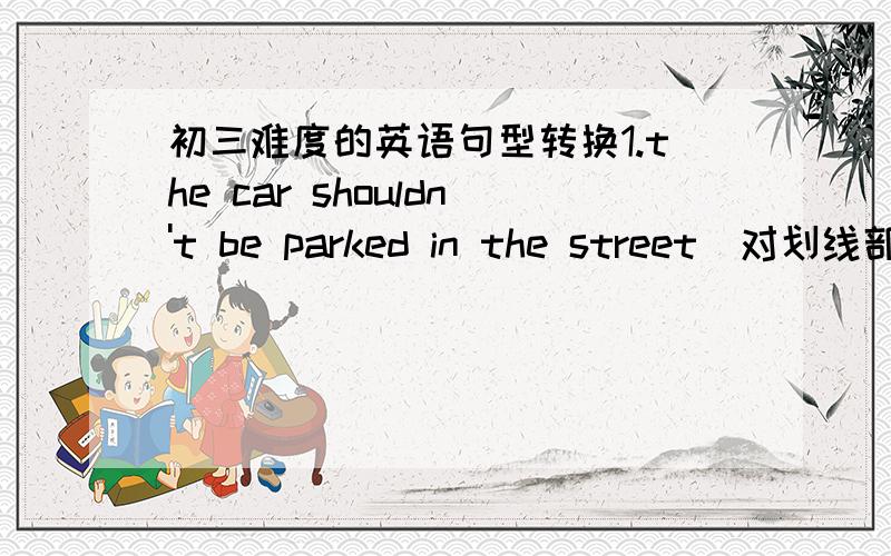 初三难度的英语句型转换1.the car shouldn't be parked in the street（对划线部分提问）_ _ the car be parked?2.it takes tom fifteen minutes to go to school on foot every day（改成同义句）tom _ fifteen minutes _ to school every