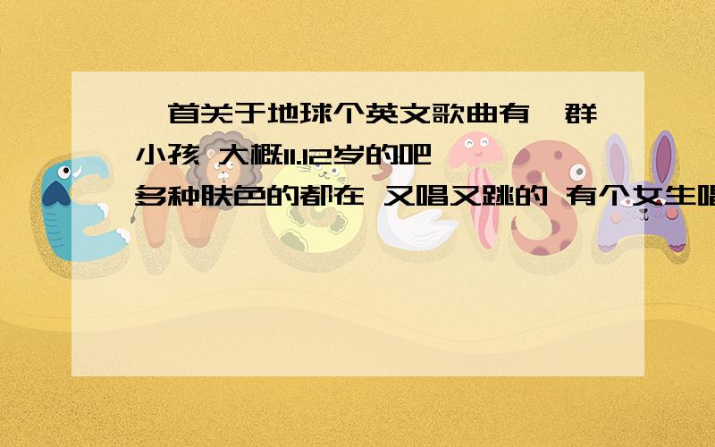 一首关于地球个英文歌曲有一群小孩 大概11.12岁的吧 多种肤色的都在 又唱又跳的 有个女生唱的很好听 好像是中国的 又好像是其他国家的 画面上P了个地球上去的 结尾时 小女孩 用手点了下