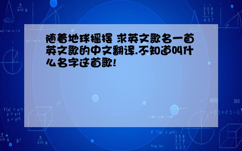 随着地球摇摆 求英文歌名一首英文歌的中文翻译.不知道叫什么名字这首歌!