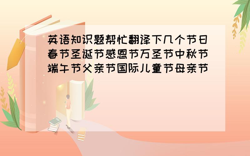 英语知识题帮忙翻译下几个节日春节圣诞节感恩节万圣节中秋节端午节父亲节国际儿童节母亲节