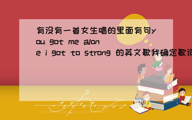 有没有一首女生唱的里面有句you got me alone i got to strong 的英文歌我确定歌词里有个,I got to stronger,帮个忙好嘛,