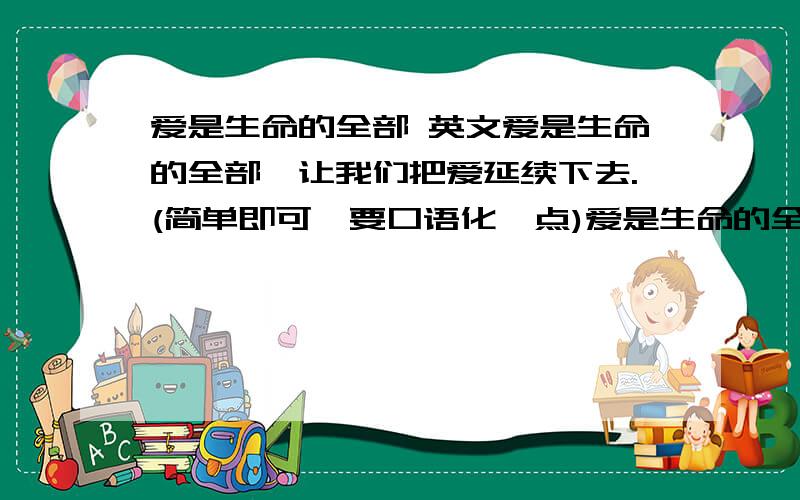 爱是生命的全部 英文爱是生命的全部,让我们把爱延续下去.(简单即可,要口语化一点)爱是生命的全部,让我们把爱延续下去. (是有2句...)