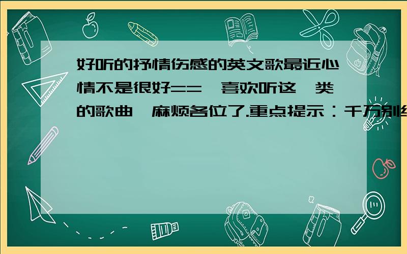 好听的抒情伤感的英文歌最近心情不是很好==,喜欢听这一类的歌曲,麻烦各位了.重点提示：千万别给我吵吵闹闹的歌曲! 最好听了可以哭出来最好!要很伤感很伤感的英文歌.还有没有更好点的?