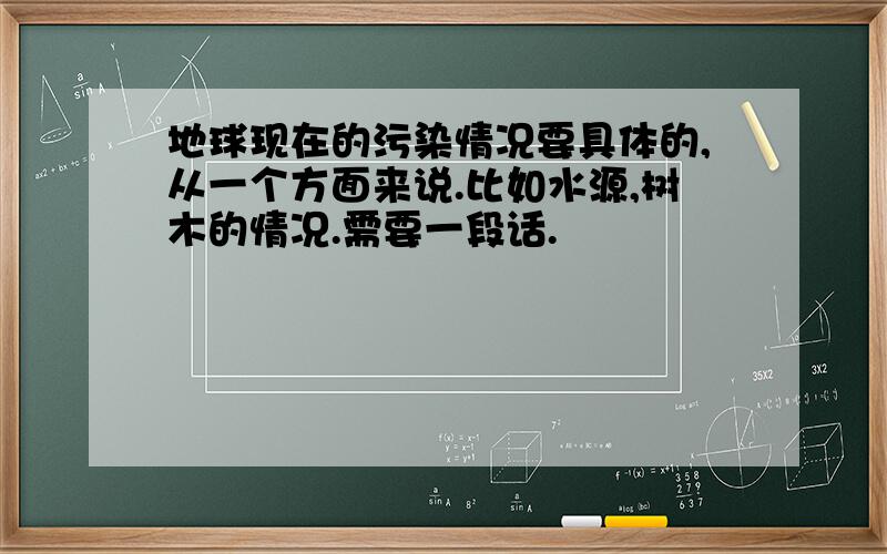 地球现在的污染情况要具体的,从一个方面来说.比如水源,树木的情况.需要一段话.