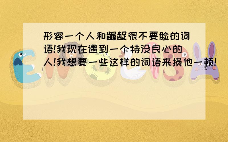 形容一个人和龌龊很不要脸的词语!我现在遇到一个特没良心的人!我想要一些这样的词语来损他一顿!