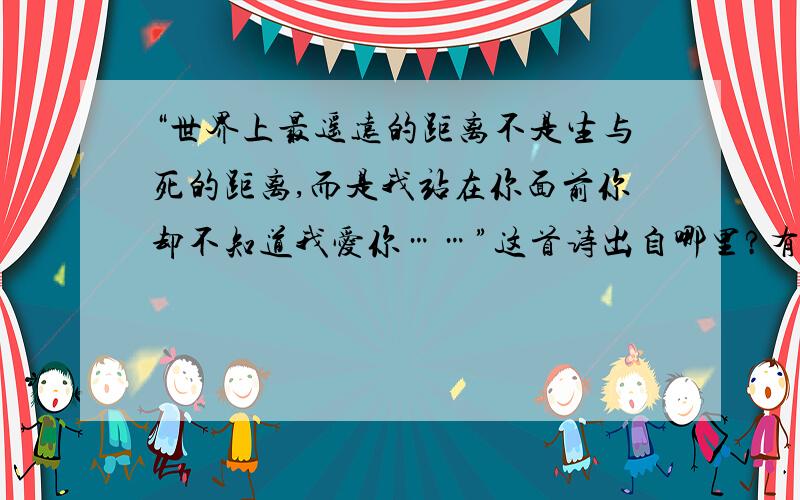 “世界上最遥远的距离不是生与死的距离,而是我站在你面前你却不知道我爱你……”这首诗出自哪里?有人说出自泰戈尔的《飞鸟集》可是我找了没有啊!找找看出自哪里.