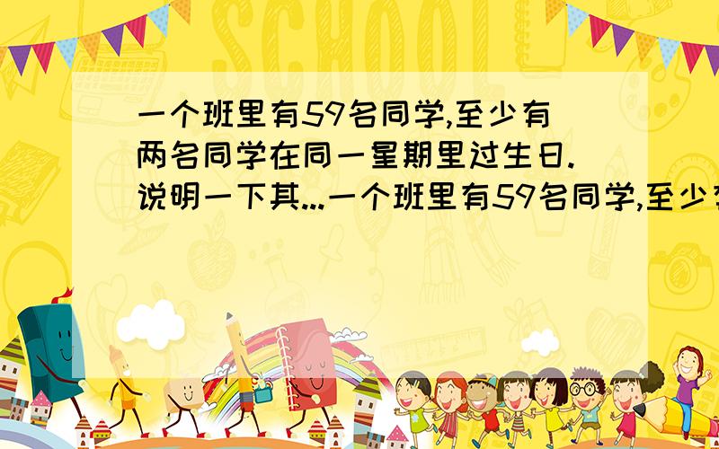 一个班里有59名同学,至少有两名同学在同一星期里过生日.说明一下其...一个班里有59名同学,至少有两名同学在同一星期里过生日.说明一下其中的原因,还要算式.我要用那种先乘后除的算式方