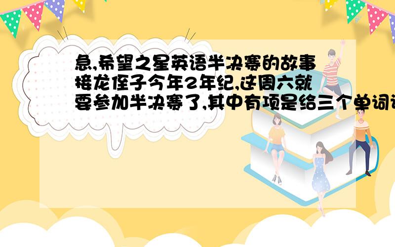 急,希望之星英语半决赛的故事接龙侄子今年2年纪,这周六就要参加半决赛了,其中有项是给三个单词让自己组织故事,单词我们现在都不知道,对于这样的比赛环节,提前要怎么准备呢?希望有经