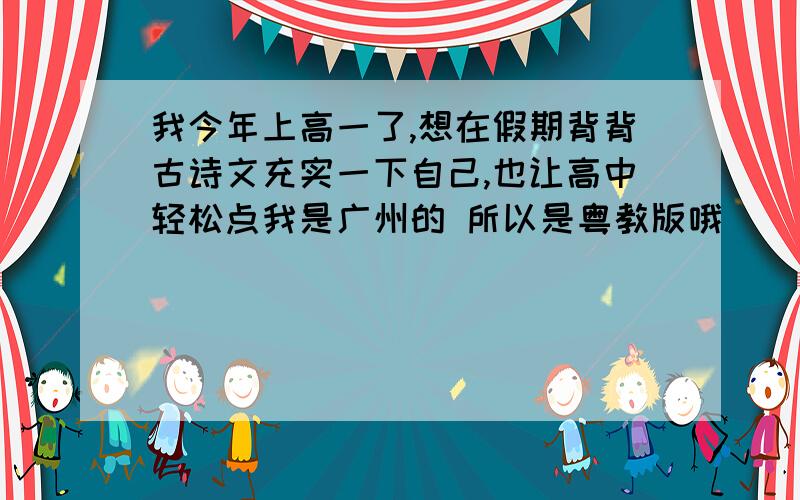 我今年上高一了,想在假期背背古诗文充实一下自己,也让高中轻松点我是广州的 所以是粤教版哦