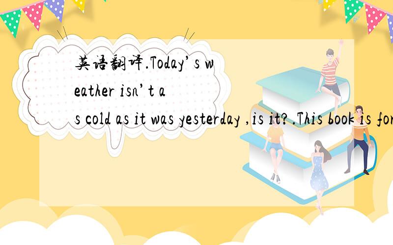 英语翻译．Today’s weather isn’t as cold as it was yesterday ,is it?．This book is for students whose native language is not English .．You may not go out until your work is done .．Look what my father brought me when he came from work .