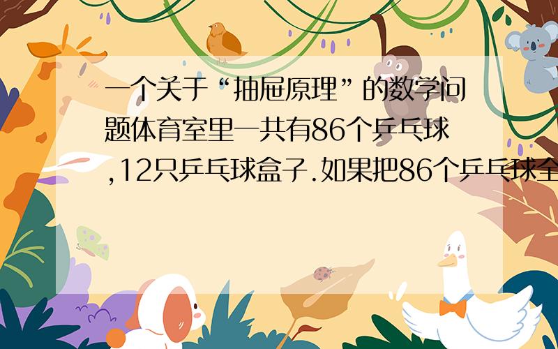 一个关于“抽屉原理”的数学问题体育室里一共有86个乒乓球,12只乒乓球盒子.如果把86个乒乓球全部放入乒乓球盒子,每个盒子里最多放8个乒乓球,不许有空盒,那么至少有多少个乒乓球盒里的