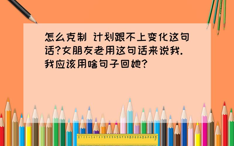 怎么克制 计划跟不上变化这句话?女朋友老用这句话来说我.我应该用啥句子回她?