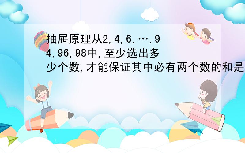 抽屉原理从2,4,6,…,94,96,98中,至少选出多少个数,才能保证其中必有两个数的和是100?从自然数1—30中,最多取出多少个数,才能使取出的这些数里任意两个数之和都不是7的倍数?