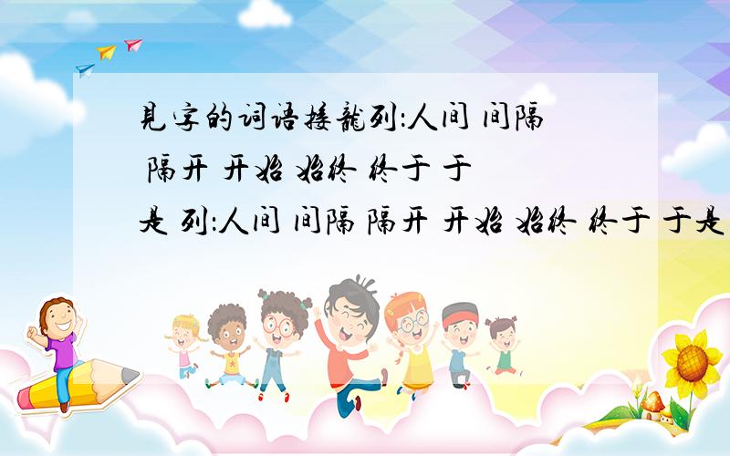 见字的词语接龙列：人间 间隔 隔开 开始 始终 终于 于是 列：人间 间隔 隔开 开始 始终 终于 于是