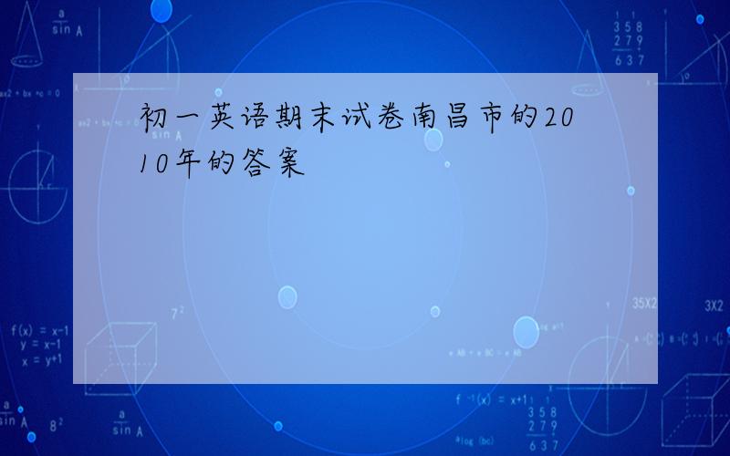 初一英语期末试卷南昌市的2010年的答案