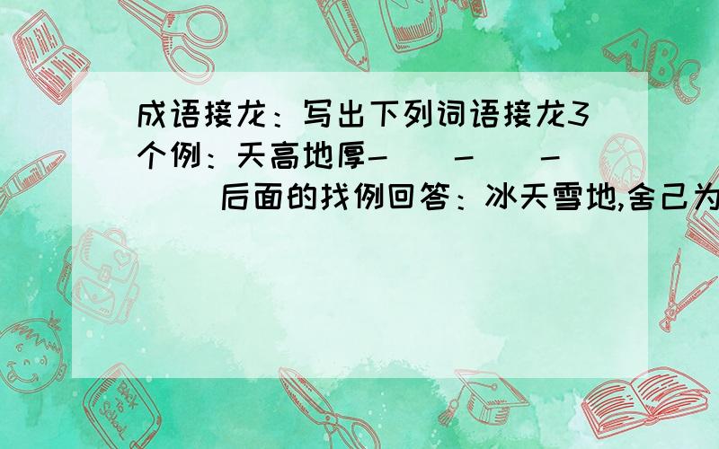 成语接龙：写出下列词语接龙3个例：天高地厚-()-()-() 后面的找例回答：冰天雪地,舍己为人,一字千金,千山万水,气吞山河,从容不迫,名不虚传