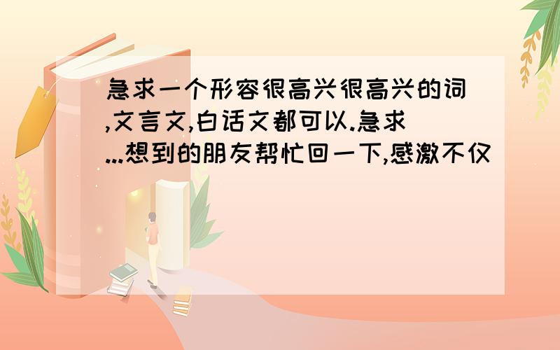 急求一个形容很高兴很高兴的词,文言文,白话文都可以.急求...想到的朋友帮忙回一下,感激不仅