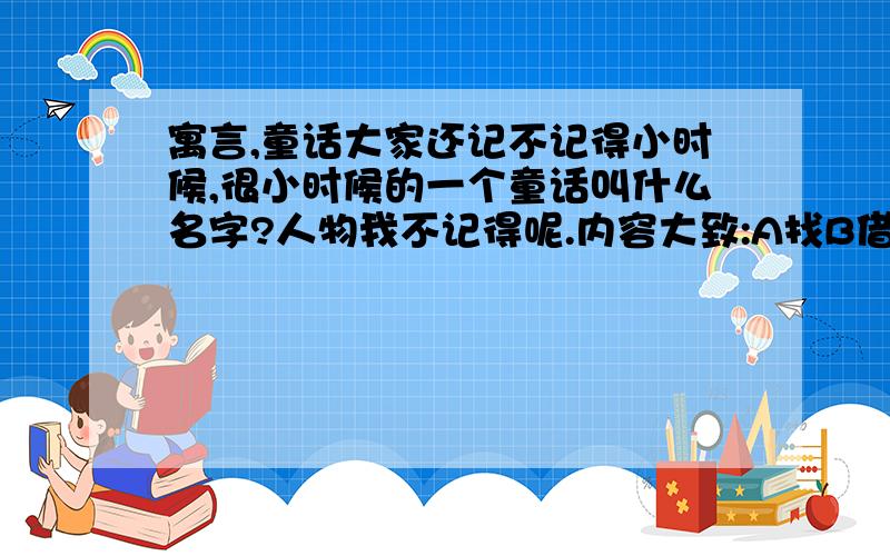 寓言,童话大家还记不记得小时候,很小时候的一个童话叫什么名字?人物我不记得呢.内容大致:A找B借东西,但B却要求A帮他借到C那里的东西,才把东西借给A.所以A去找C,而却说要A把D那里的借来,