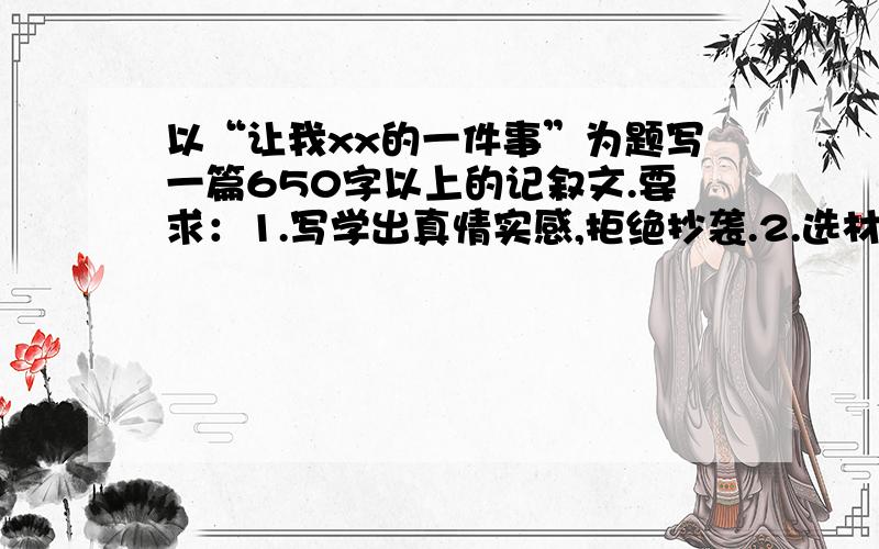 以“让我xx的一件事”为题写一篇650字以上的记叙文.要求：1.写学出真情实感,拒绝抄袭.2.选材独特.（不要是一些公交车上让座啊、我给父母洗脚啊等等）3.开头结尾有关联.4.详略得当、分段