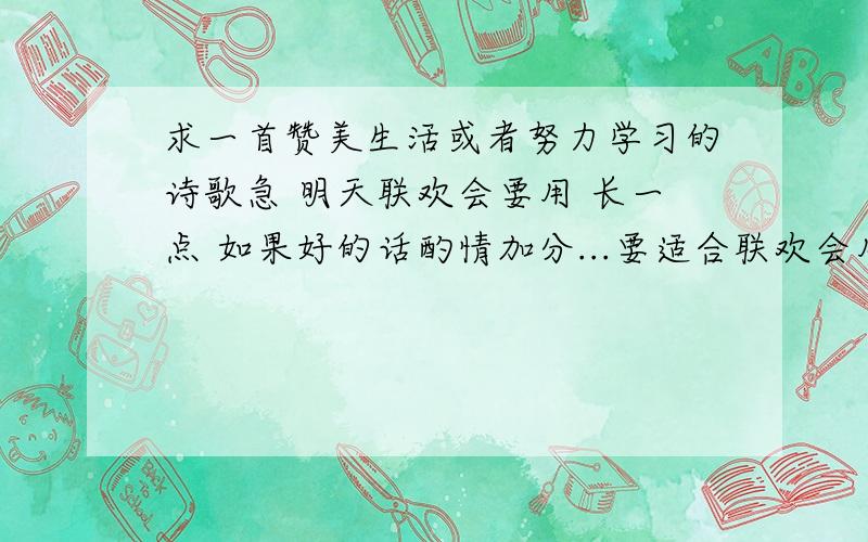 求一首赞美生活或者努力学习的诗歌急 明天联欢会要用 长一点 如果好的话酌情加分...要适合联欢会用的-.-