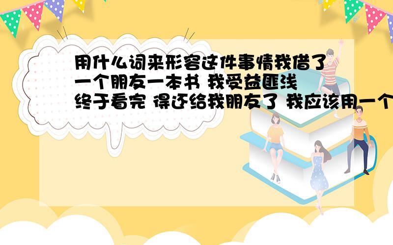 用什么词来形容这件事情我借了一个朋友一本书 我受益匪浅 终于看完 得还给我朋友了 我应该用一个 什么词语来形容我这个 还的动作 类似于 完璧归赵 这样的