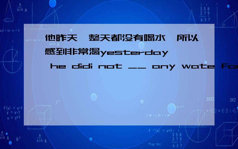 他昨天一整天都没有喝水,所以感到非常渴yesterday he didi not __ any wate for a __ day ,so he __ very ____他虽然很勤奋,但还是记不住所有的生词 和 is very ____ ,but he still __ __ __ the news words .我不想吃这些