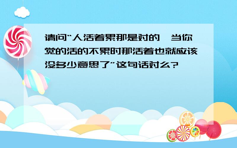 请问“人活着累那是对的,当你觉的活的不累时那活着也就应该没多少意思了”这句话对么?