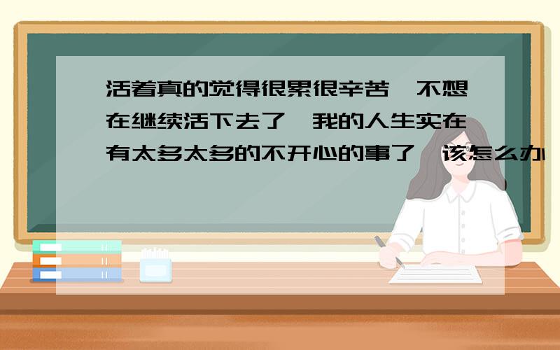 活着真的觉得很累很辛苦,不想在继续活下去了,我的人生实在有太多太多的不开心的事了,该怎么办