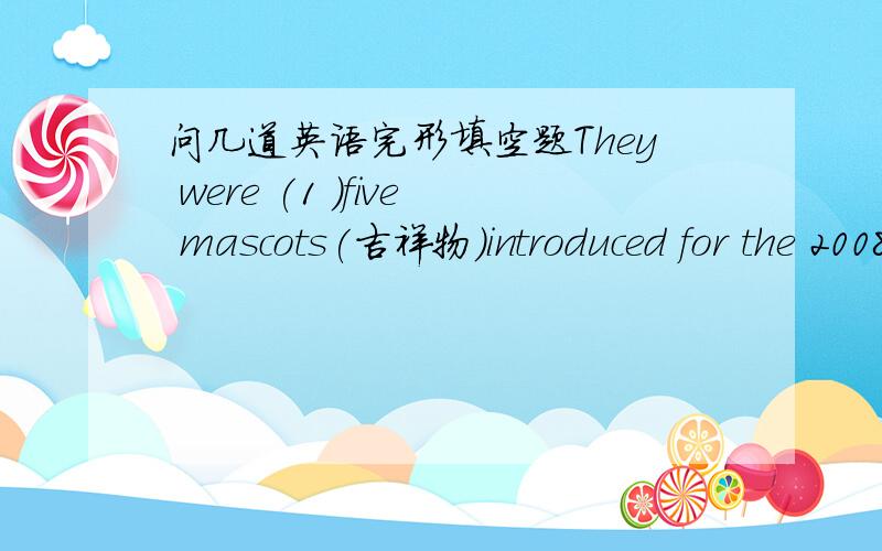 问几道英语完形填空题They were (1 )five mascots(吉祥物)introduced for the 2008 summer Games.The five mascots(2 )the five Fuwas.They are a fish,a panda,the Olymaic flame,a Tibetan antelope and a swallow.Each mascot in the colour of one of