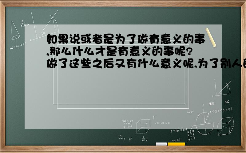 如果说或者是为了做有意义的事,那么什么才是有意义的事呢?做了这些之后又有什么意义呢,为了别人的感谢还是为了做了这些“有意义”的事之后所带来的心理、生理上的满足,满足了之后又