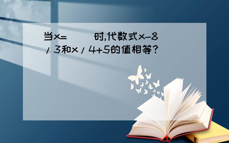 当x=（ ）时,代数式x-8/3和x/4+5的值相等?