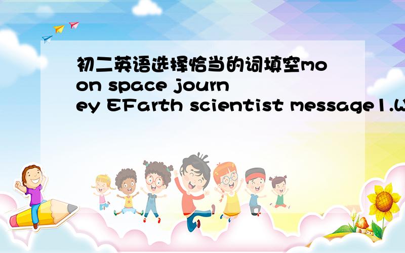 初二英语选择恰当的词填空moon space journey EFarth scientist message1.We live on_____2.On Mid-Autumn Day,the______looks rounder.3.Have you got a ______ from Bill?4.That's a long______.We'd better drive drive there.5.Stephen Hawking is a___