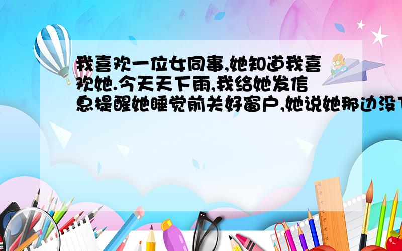 我喜欢一位女同事,她知道我喜欢她.今天天下雨,我给她发信息提醒她睡觉前关好窗户,她说她那边没下雨（我们一个城市）.我就说：看来,咱俩不是一个天地的人啊.她就回了一个“嗯哼”.然