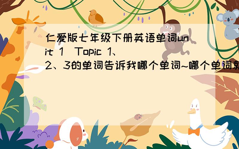 仁爱版七年级下册英语单词unit 1  Topic 1、2、3的单词告诉我哪个单词~哪个单词就行啦